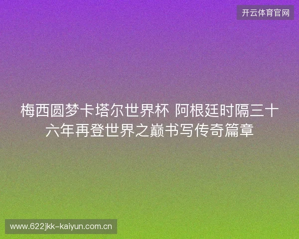 梅西圆梦卡塔尔世界杯 阿根廷时隔三十六年再登世界之巅书写传奇篇章
