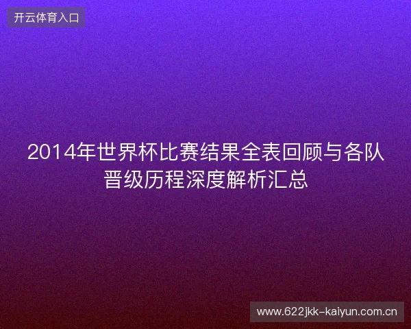 2014年世界杯比赛结果全表回顾与各队晋级历程深度解析汇总